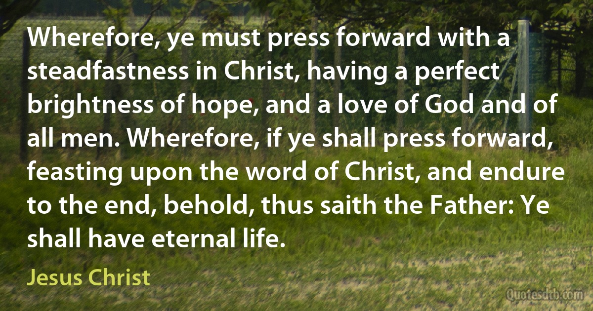 Wherefore, ye must press forward with a steadfastness in Christ, having a perfect brightness of hope, and a love of God and of all men. Wherefore, if ye shall press forward, feasting upon the word of Christ, and endure to the end, behold, thus saith the Father: Ye shall have eternal life. (Jesus Christ)