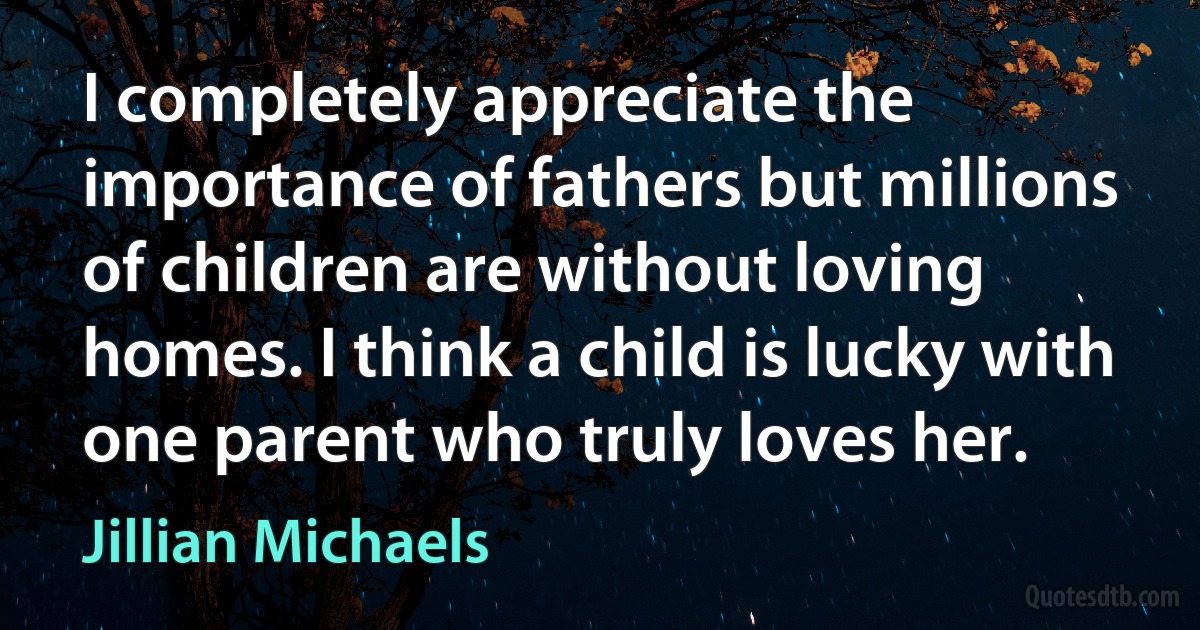 I completely appreciate the importance of fathers but millions of children are without loving homes. I think a child is lucky with one parent who truly loves her. (Jillian Michaels)