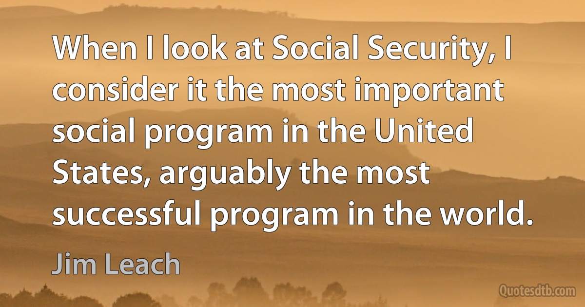 When I look at Social Security, I consider it the most important social program in the United States, arguably the most successful program in the world. (Jim Leach)