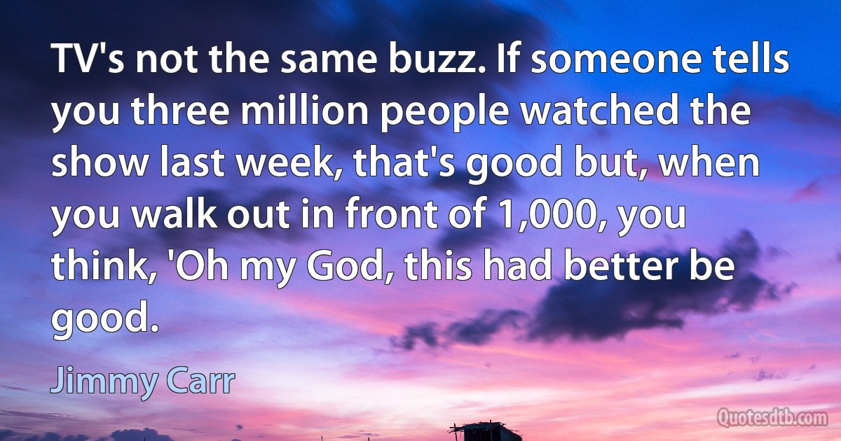 TV's not the same buzz. If someone tells you three million people watched the show last week, that's good but, when you walk out in front of 1,000, you think, 'Oh my God, this had better be good. (Jimmy Carr)