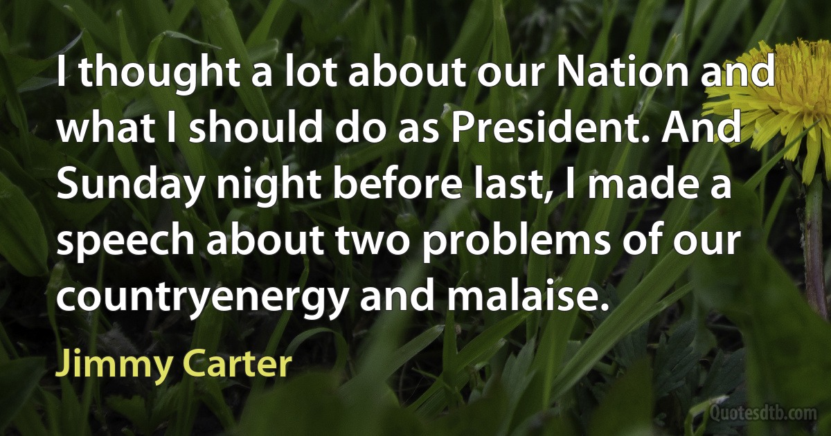 I thought a lot about our Nation and what I should do as President. And Sunday night before last, I made a speech about two problems of our countryenergy and malaise. (Jimmy Carter)