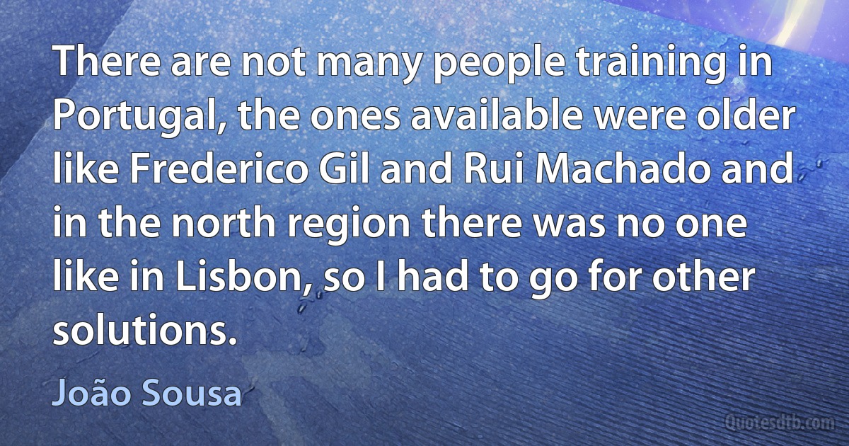 There are not many people training in Portugal, the ones available were older like Frederico Gil and Rui Machado and in the north region there was no one like in Lisbon, so I had to go for other solutions. (João Sousa)