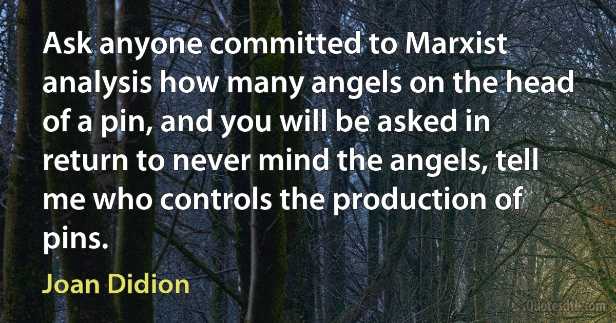 Ask anyone committed to Marxist analysis how many angels on the head of a pin, and you will be asked in return to never mind the angels, tell me who controls the production of pins. (Joan Didion)