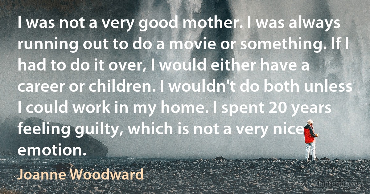 I was not a very good mother. I was always running out to do a movie or something. If I had to do it over, I would either have a career or children. I wouldn't do both unless I could work in my home. I spent 20 years feeling guilty, which is not a very nice emotion. (Joanne Woodward)