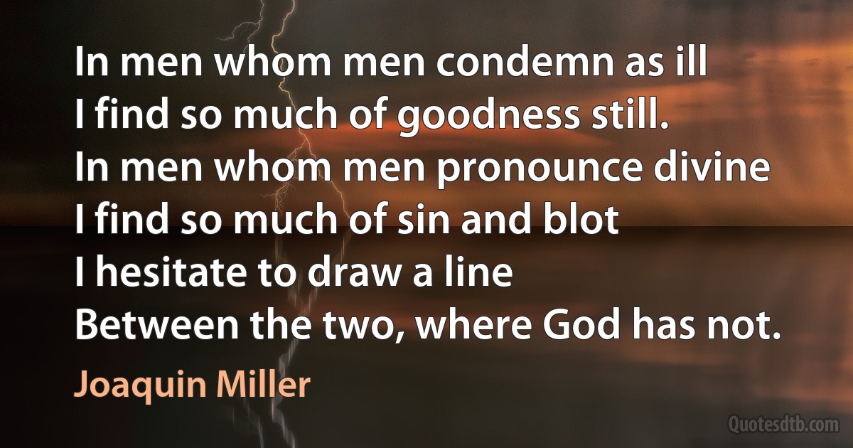 In men whom men condemn as ill
I find so much of goodness still.
In men whom men pronounce divine
I find so much of sin and blot
I hesitate to draw a line
Between the two, where God has not. (Joaquin Miller)