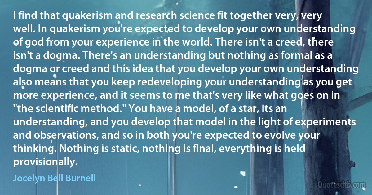 I find that quakerism and research science fit together very, very well. In quakerism you're expected to develop your own understanding of god from your experience in the world. There isn't a creed, there isn't a dogma. There's an understanding but nothing as formal as a dogma or creed and this idea that you develop your own understanding also means that you keep redeveloping your understanding as you get more experience, and it seems to me that's very like what goes on in "the scientific method." You have a model, of a star, its an understanding, and you develop that model in the light of experiments and observations, and so in both you're expected to evolve your thinking. Nothing is static, nothing is final, everything is held provisionally. (Jocelyn Bell Burnell)