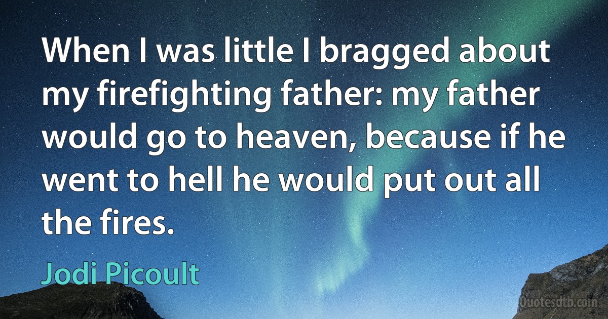 When I was little I bragged about my firefighting father: my father would go to heaven, because if he went to hell he would put out all the fires. (Jodi Picoult)