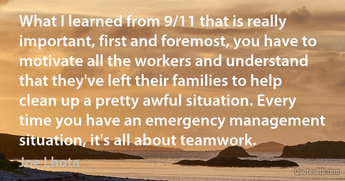 What I learned from 9/11 that is really important, first and foremost, you have to motivate all the workers and understand that they've left their families to help clean up a pretty awful situation. Every time you have an emergency management situation, it's all about teamwork. (Joe Lhota)