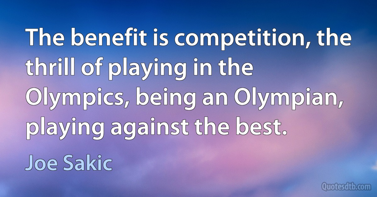 The benefit is competition, the thrill of playing in the Olympics, being an Olympian, playing against the best. (Joe Sakic)