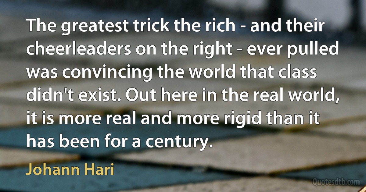 The greatest trick the rich - and their cheerleaders on the right - ever pulled was convincing the world that class didn't exist. Out here in the real world, it is more real and more rigid than it has been for a century. (Johann Hari)