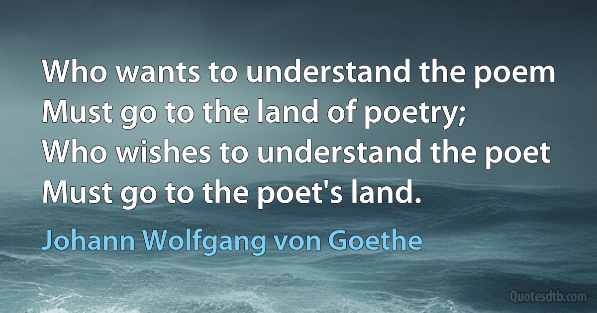 Who wants to understand the poem
Must go to the land of poetry;
Who wishes to understand the poet
Must go to the poet's land. (Johann Wolfgang von Goethe)