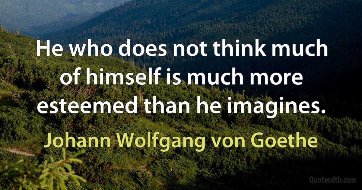 He who does not think much of himself is much more esteemed than he imagines. (Johann Wolfgang von Goethe)