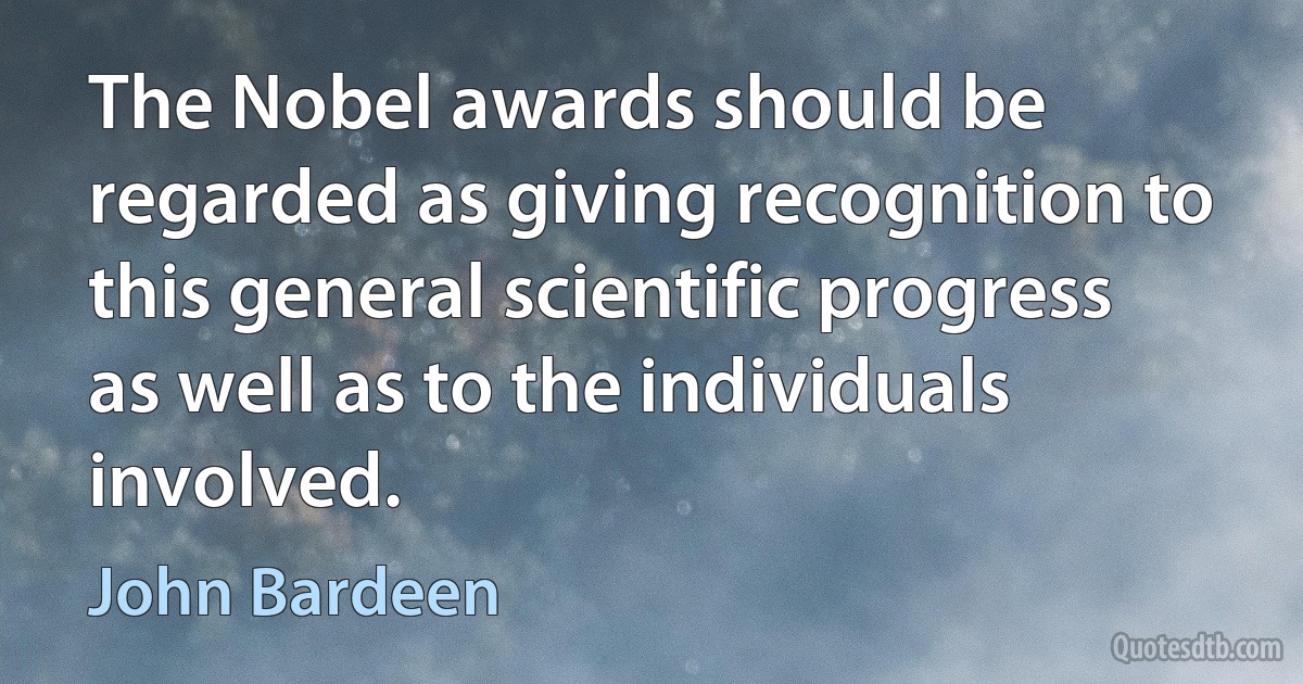 The Nobel awards should be regarded as giving recognition to this general scientific progress as well as to the individuals involved. (John Bardeen)