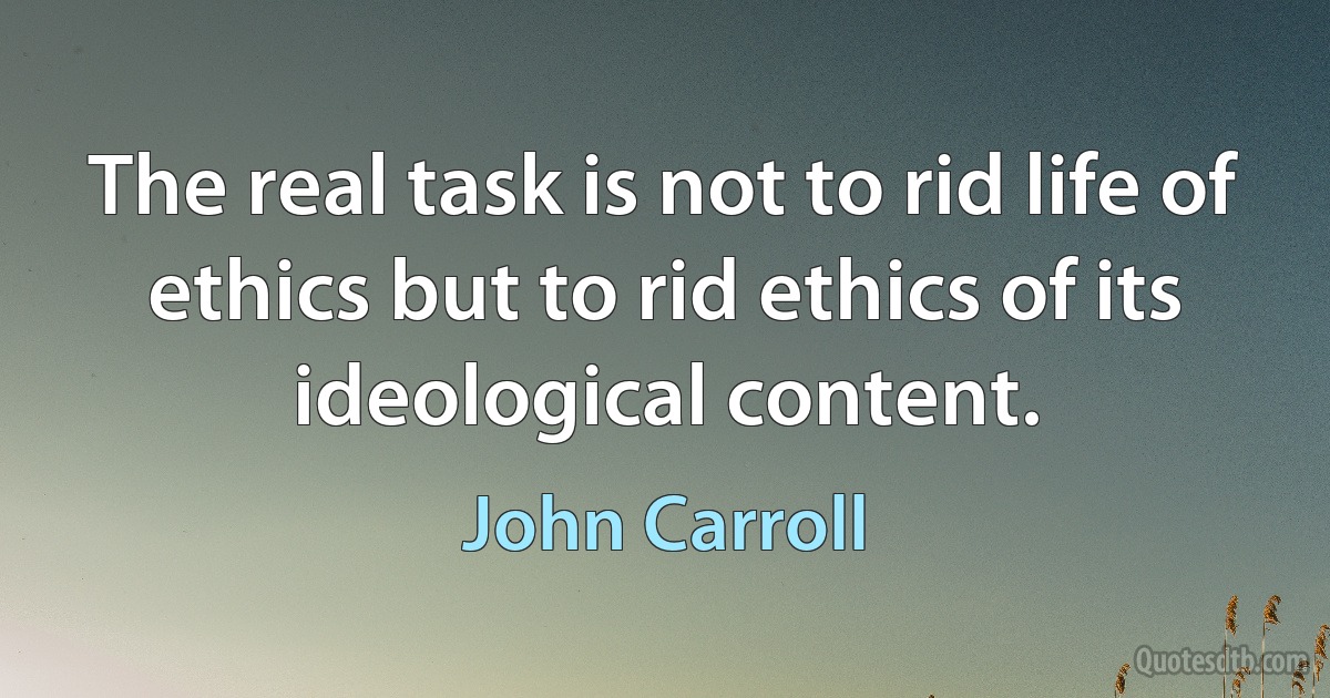 The real task is not to rid life of ethics but to rid ethics of its ideological content. (John Carroll)