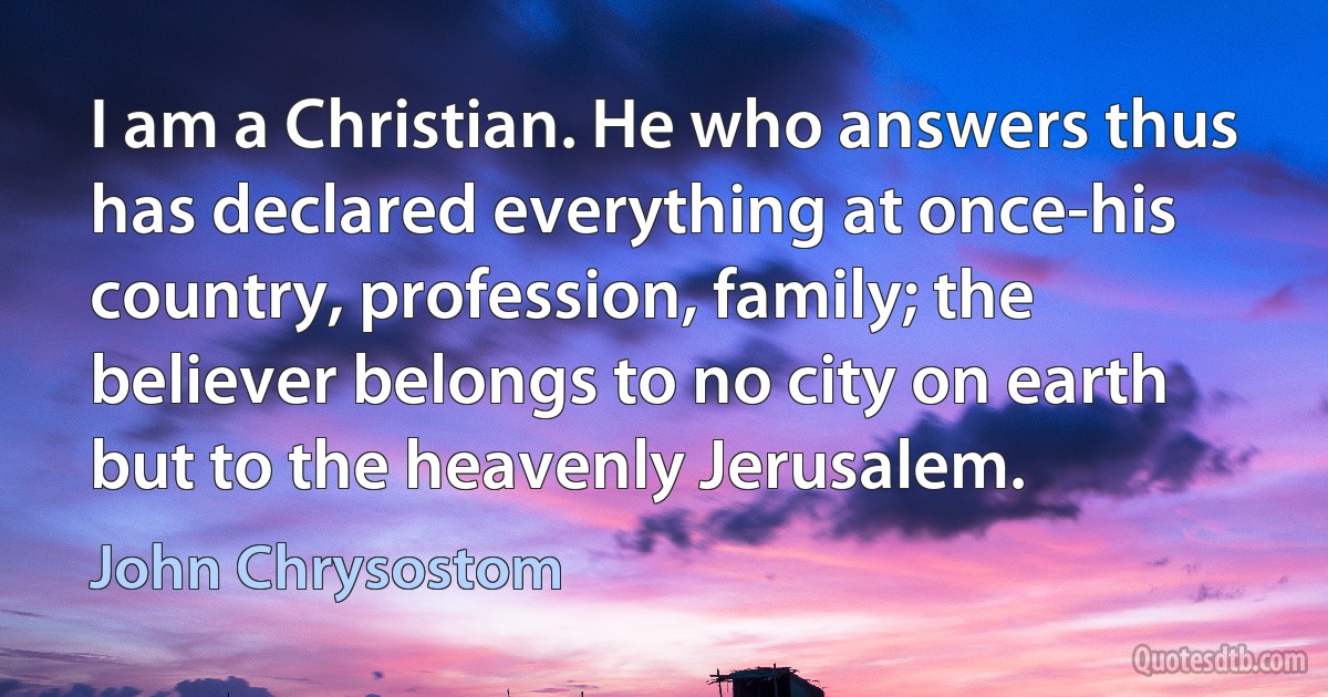 I am a Christian. He who answers thus has declared everything at once-his country, profession, family; the believer belongs to no city on earth but to the heavenly Jerusalem. (John Chrysostom)