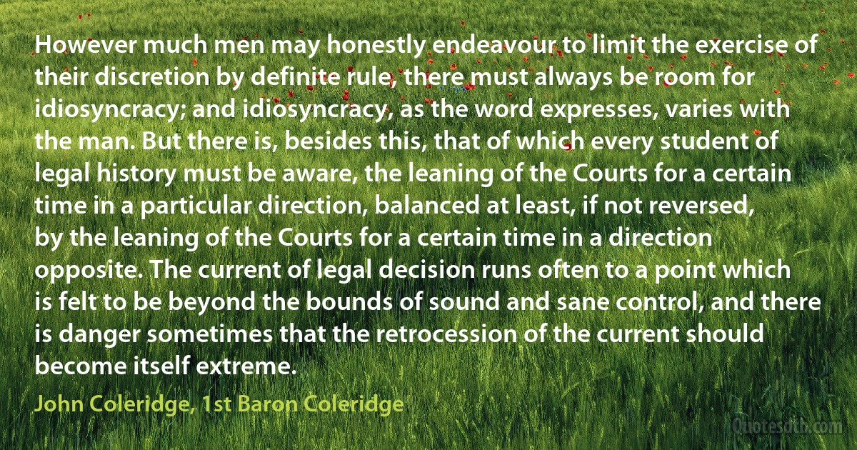 However much men may honestly endeavour to limit the exercise of their discretion by definite rule, there must always be room for idiosyncracy; and idiosyncracy, as the word expresses, varies with the man. But there is, besides this, that of which every student of legal history must be aware, the leaning of the Courts for a certain time in a particular direction, balanced at least, if not reversed, by the leaning of the Courts for a certain time in a direction opposite. The current of legal decision runs often to a point which is felt to be beyond the bounds of sound and sane control, and there is danger sometimes that the retrocession of the current should become itself extreme. (John Coleridge, 1st Baron Coleridge)