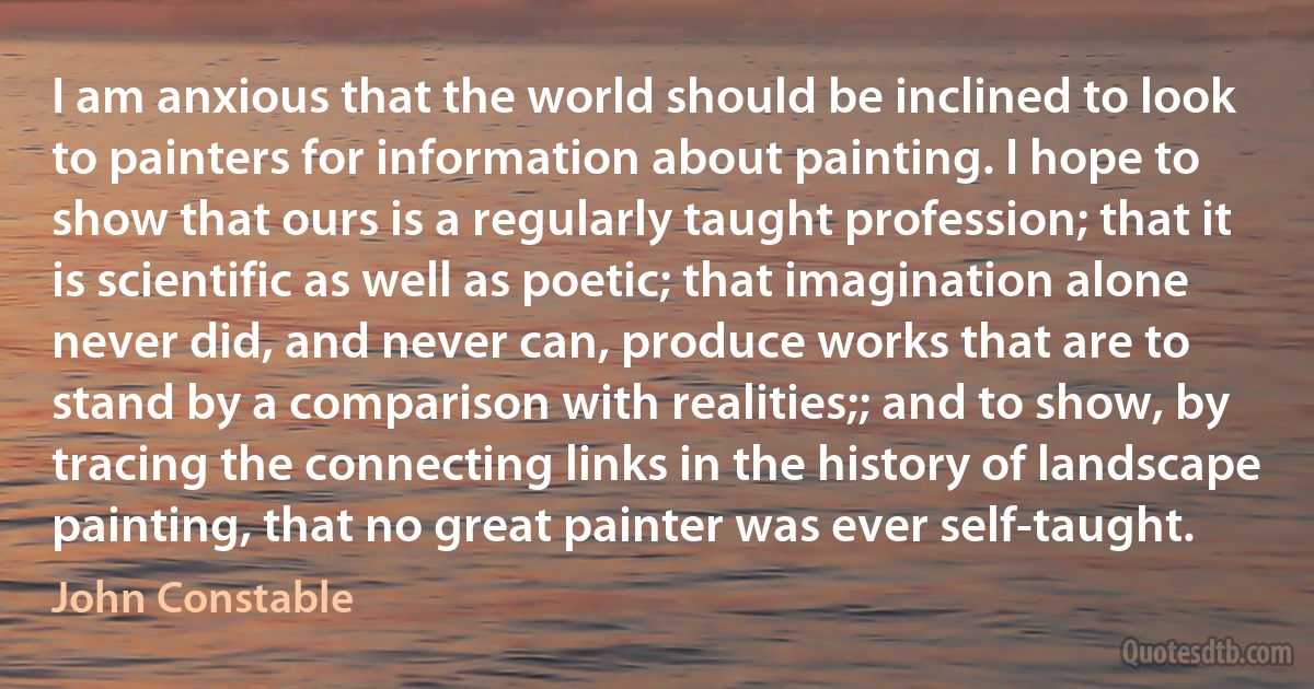 I am anxious that the world should be inclined to look to painters for information about painting. I hope to show that ours is a regularly taught profession; that it is scientific as well as poetic; that imagination alone never did, and never can, produce works that are to stand by a comparison with realities;; and to show, by tracing the connecting links in the history of landscape painting, that no great painter was ever self-taught. (John Constable)