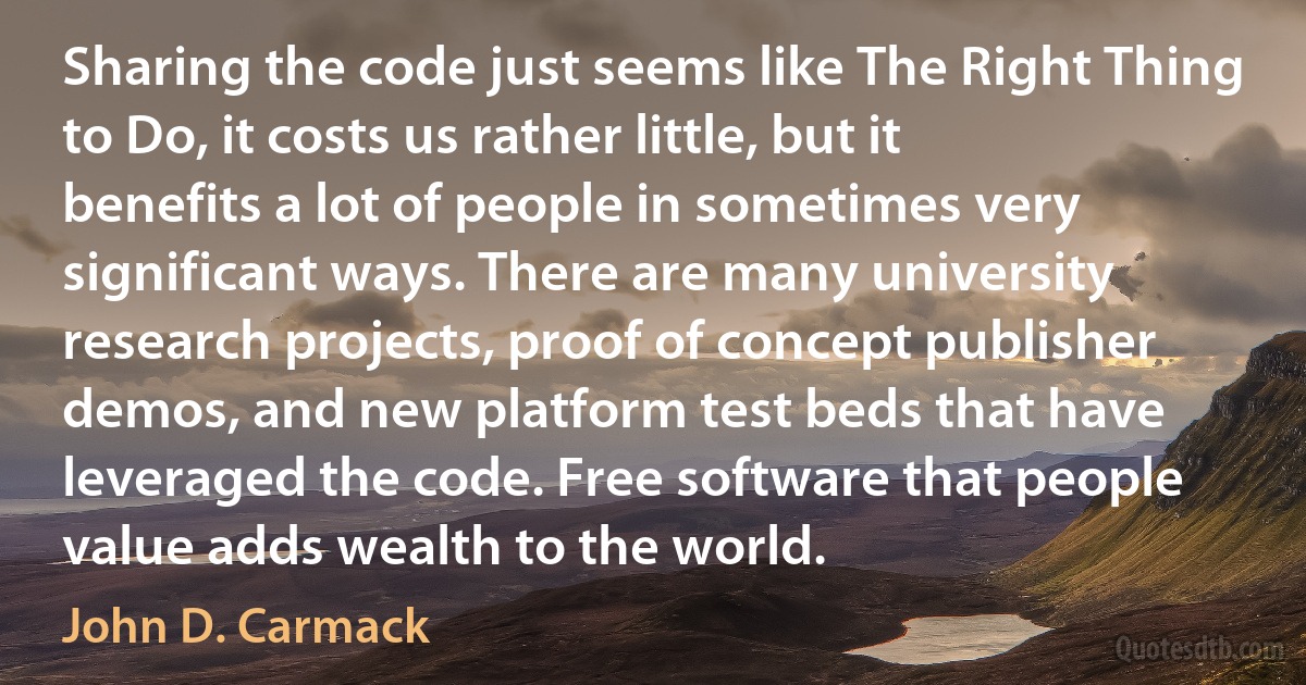 Sharing the code just seems like The Right Thing to Do, it costs us rather little, but it benefits a lot of people in sometimes very significant ways. There are many university research projects, proof of concept publisher demos, and new platform test beds that have leveraged the code. Free software that people value adds wealth to the world. (John D. Carmack)