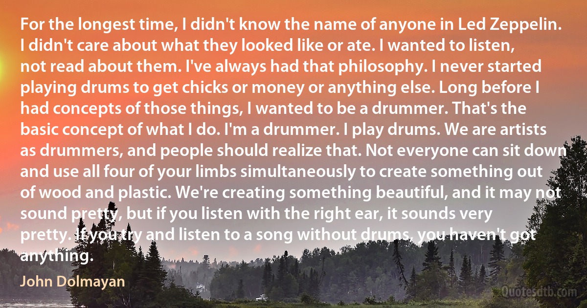 For the longest time, I didn't know the name of anyone in Led Zeppelin. I didn't care about what they looked like or ate. I wanted to listen, not read about them. I've always had that philosophy. I never started playing drums to get chicks or money or anything else. Long before I had concepts of those things, I wanted to be a drummer. That's the basic concept of what I do. I'm a drummer. I play drums. We are artists as drummers, and people should realize that. Not everyone can sit down and use all four of your limbs simultaneously to create something out of wood and plastic. We're creating something beautiful, and it may not sound pretty, but if you listen with the right ear, it sounds very pretty. If you try and listen to a song without drums, you haven't got anything. (John Dolmayan)