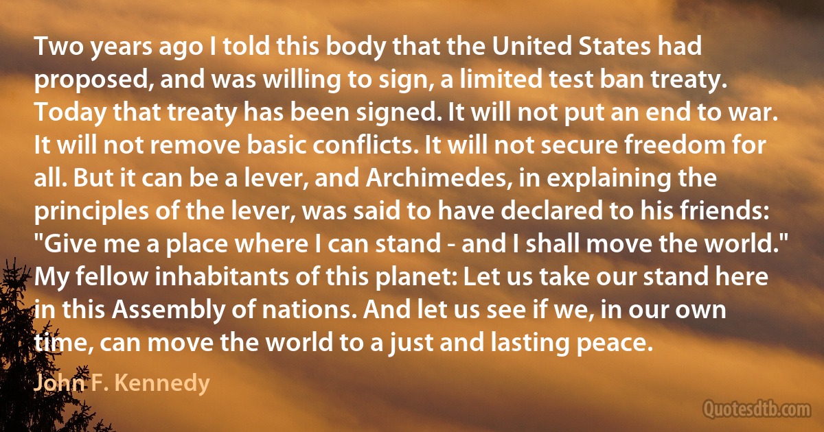 Two years ago I told this body that the United States had proposed, and was willing to sign, a limited test ban treaty. Today that treaty has been signed. It will not put an end to war. It will not remove basic conflicts. It will not secure freedom for all. But it can be a lever, and Archimedes, in explaining the principles of the lever, was said to have declared to his friends: "Give me a place where I can stand - and I shall move the world." My fellow inhabitants of this planet: Let us take our stand here in this Assembly of nations. And let us see if we, in our own time, can move the world to a just and lasting peace. (John F. Kennedy)