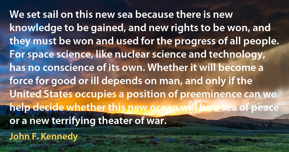 We set sail on this new sea because there is new knowledge to be gained, and new rights to be won, and they must be won and used for the progress of all people. For space science, like nuclear science and technology, has no conscience of its own. Whether it will become a force for good or ill depends on man, and only if the United States occupies a position of preeminence can we help decide whether this new ocean will be a sea of peace or a new terrifying theater of war. (John F. Kennedy)