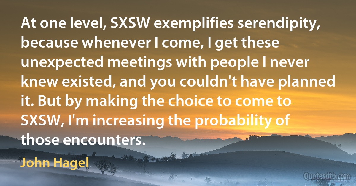 At one level, SXSW exemplifies serendipity, because whenever I come, I get these unexpected meetings with people I never knew existed, and you couldn't have planned it. But by making the choice to come to SXSW, I'm increasing the probability of those encounters. (John Hagel)