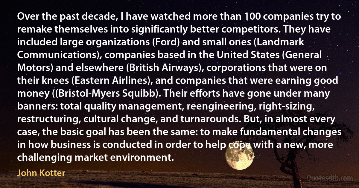 Over the past decade, I have watched more than 100 companies try to remake themselves into significantly better competitors. They have included large organizations (Ford) and small ones (Landmark Communications), companies based in the United States (General Motors) and elsewhere (British Airways), corporations that were on their knees (Eastern Airlines), and companies that were earning good money ((Bristol-Myers Squibb). Their efforts have gone under many banners: total quality management, reengineering, right-sizing, restructuring, cultural change, and turnarounds. But, in almost every case, the basic goal has been the same: to make fundamental changes in how business is conducted in order to help cope with a new, more challenging market environment. (John Kotter)