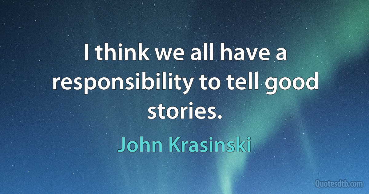 I think we all have a responsibility to tell good stories. (John Krasinski)