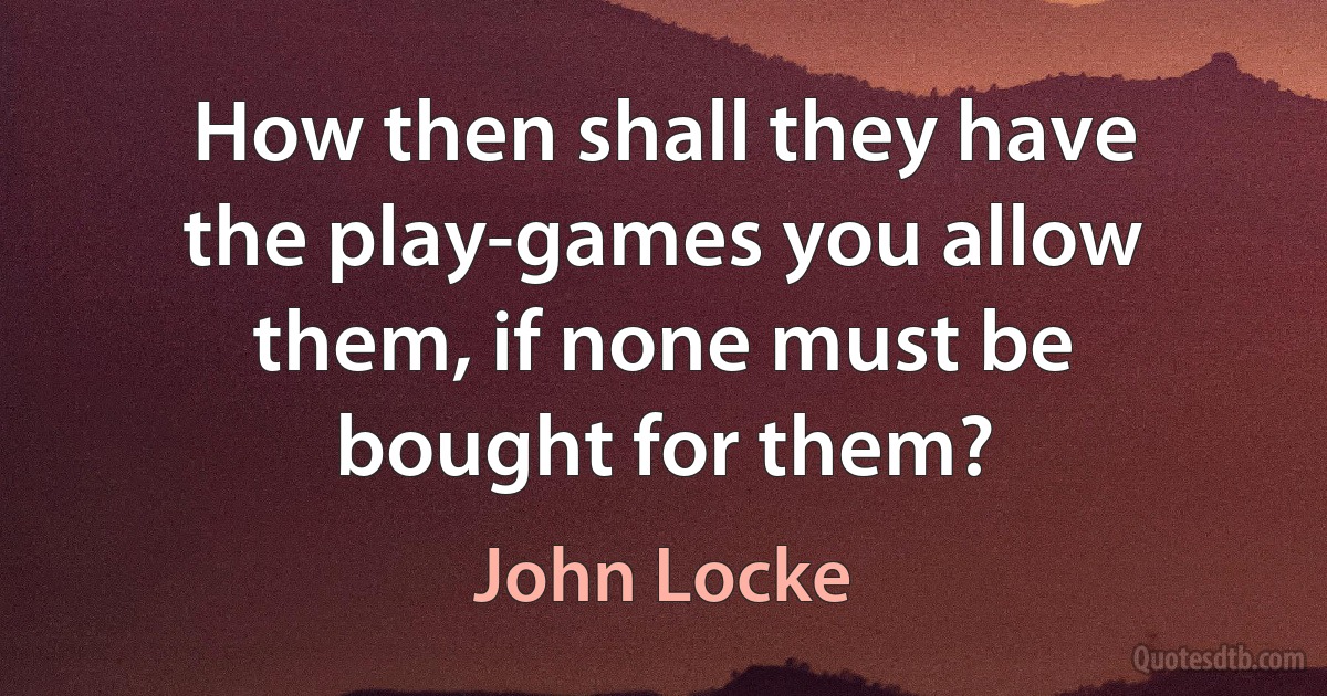 How then shall they have the play-games you allow them, if none must be bought for them? (John Locke)