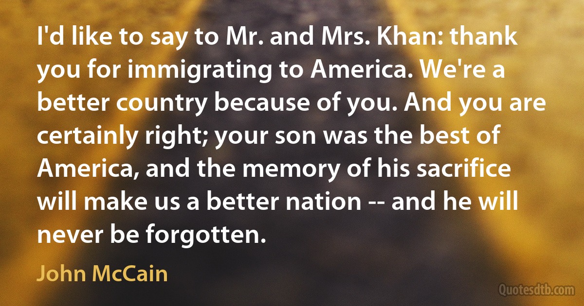 I'd like to say to Mr. and Mrs. Khan: thank you for immigrating to America. We're a better country because of you. And you are certainly right; your son was the best of America, and the memory of his sacrifice will make us a better nation -- and he will never be forgotten. (John McCain)