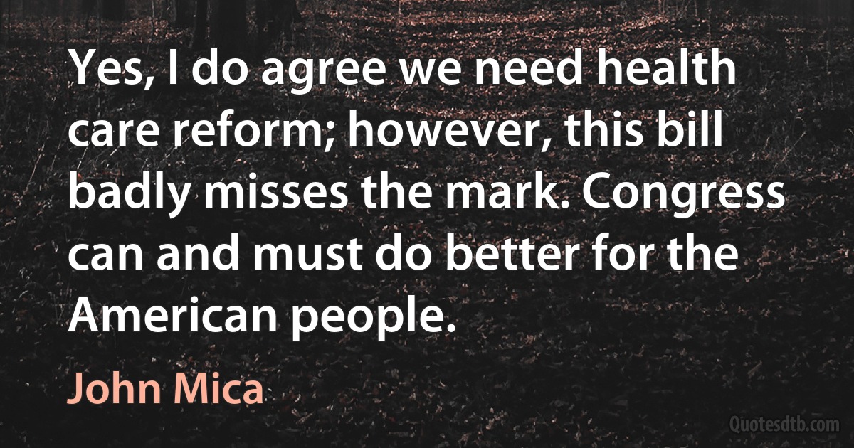 Yes, I do agree we need health care reform; however, this bill badly misses the mark. Congress can and must do better for the American people. (John Mica)