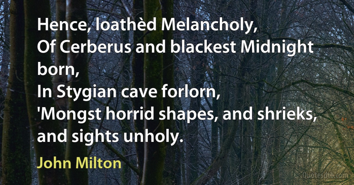 Hence, loathèd Melancholy,
Of Cerberus and blackest Midnight born,
In Stygian cave forlorn,
'Mongst horrid shapes, and shrieks, and sights unholy. (John Milton)