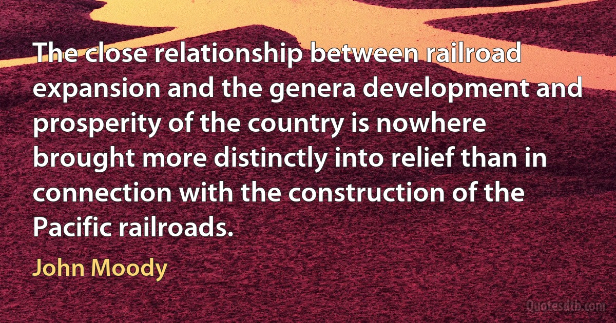 The close relationship between railroad expansion and the genera development and prosperity of the country is nowhere brought more distinctly into relief than in connection with the construction of the Pacific railroads. (John Moody)