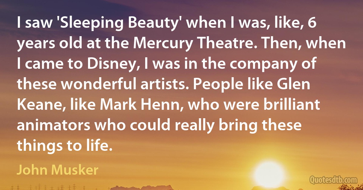 I saw 'Sleeping Beauty' when I was, like, 6 years old at the Mercury Theatre. Then, when I came to Disney, I was in the company of these wonderful artists. People like Glen Keane, like Mark Henn, who were brilliant animators who could really bring these things to life. (John Musker)