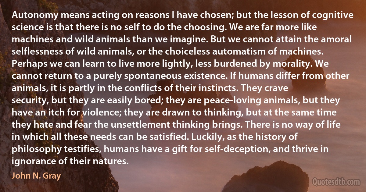 Autonomy means acting on reasons I have chosen; but the lesson of cognitive science is that there is no self to do the choosing. We are far more like machines and wild animals than we imagine. But we cannot attain the amoral selflessness of wild animals, or the choiceless automatism of machines. Perhaps we can learn to live more lightly, less burdened by morality. We cannot return to a purely spontaneous existence. If humans differ from other animals, it is partly in the conflicts of their instincts. They crave security, but they are easily bored; they are peace-loving animals, but they have an itch for violence; they are drawn to thinking, but at the same time they hate and fear the unsettlement thinking brings. There is no way of life in which all these needs can be satisfied. Luckily, as the history of philosophy testifies, humans have a gift for self-deception, and thrive in ignorance of their natures. (John N. Gray)