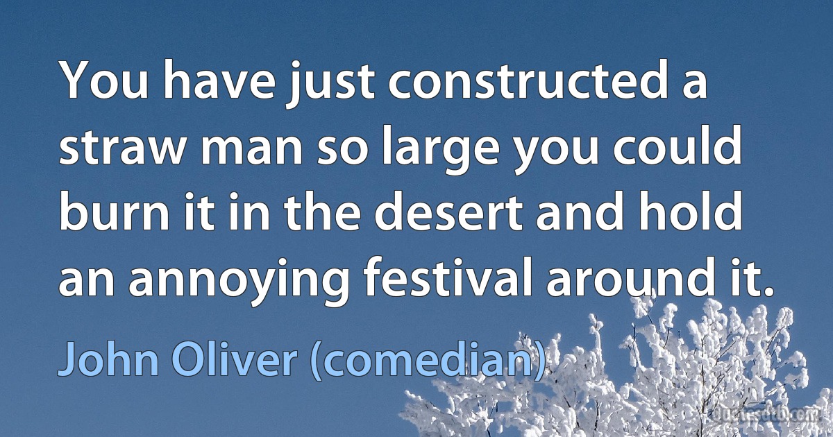 You have just constructed a straw man so large you could burn it in the desert and hold an annoying festival around it. (John Oliver (comedian))