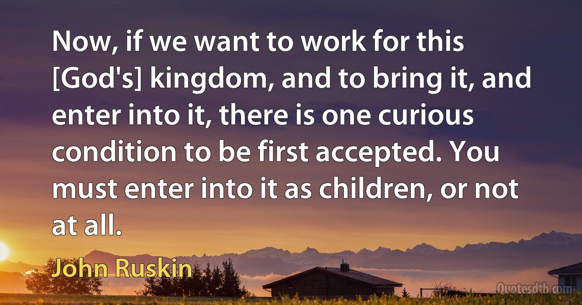 Now, if we want to work for this [God's] kingdom, and to bring it, and enter into it, there is one curious condition to be first accepted. You must enter into it as children, or not at all. (John Ruskin)