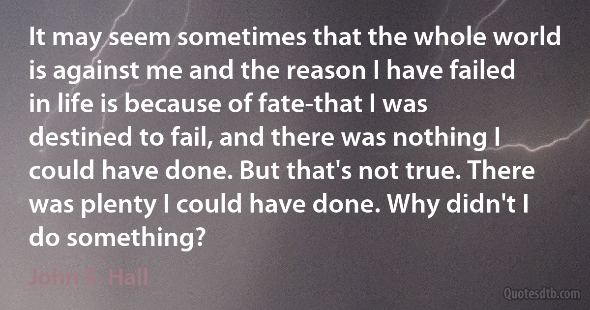 It may seem sometimes that the whole world is against me and the reason I have failed in life is because of fate-that I was destined to fail, and there was nothing I could have done. But that's not true. There was plenty I could have done. Why didn't I do something? (John S. Hall)