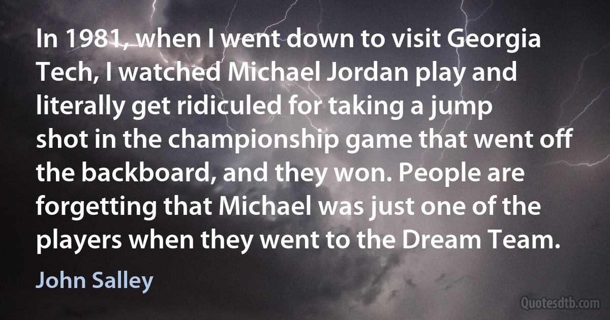 In 1981, when I went down to visit Georgia Tech, I watched Michael Jordan play and literally get ridiculed for taking a jump shot in the championship game that went off the backboard, and they won. People are forgetting that Michael was just one of the players when they went to the Dream Team. (John Salley)