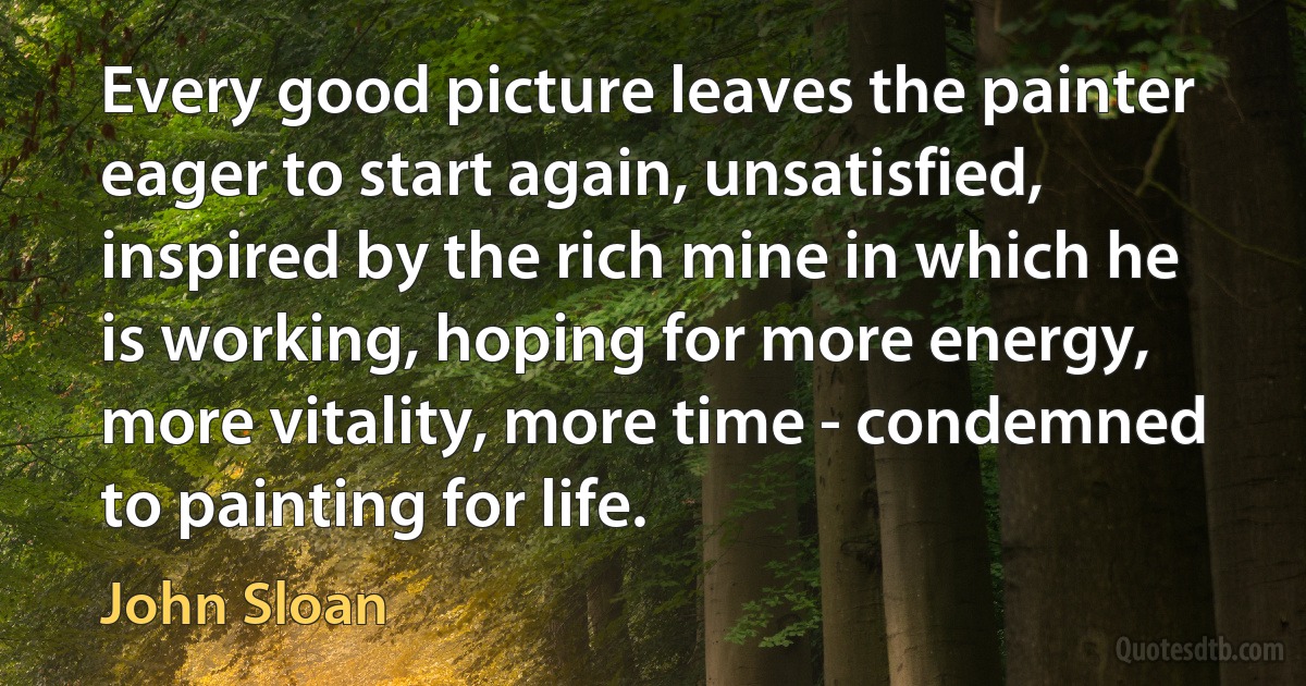 Every good picture leaves the painter eager to start again, unsatisfied, inspired by the rich mine in which he is working, hoping for more energy, more vitality, more time - condemned to painting for life. (John Sloan)