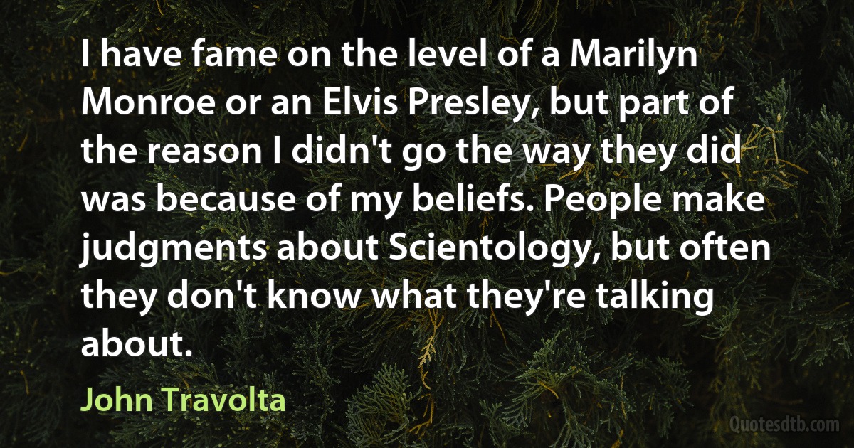 I have fame on the level of a Marilyn Monroe or an Elvis Presley, but part of the reason I didn't go the way they did was because of my beliefs. People make judgments about Scientology, but often they don't know what they're talking about. (John Travolta)