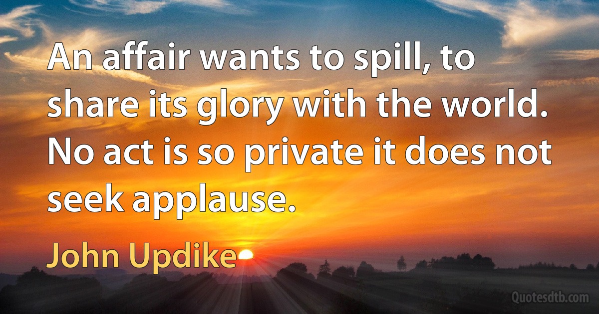 An affair wants to spill, to share its glory with the world. No act is so private it does not seek applause. (John Updike)