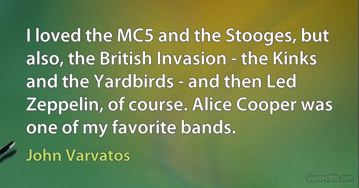 I loved the MC5 and the Stooges, but also, the British Invasion - the Kinks and the Yardbirds - and then Led Zeppelin, of course. Alice Cooper was one of my favorite bands. (John Varvatos)