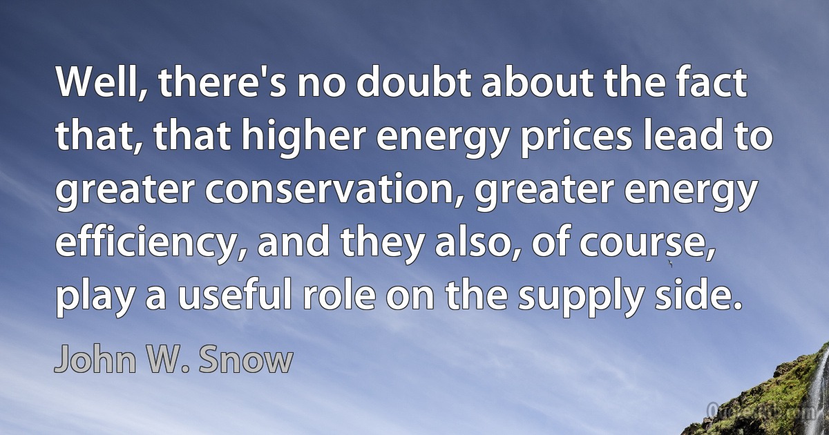 Well, there's no doubt about the fact that, that higher energy prices lead to greater conservation, greater energy efficiency, and they also, of course, play a useful role on the supply side. (John W. Snow)