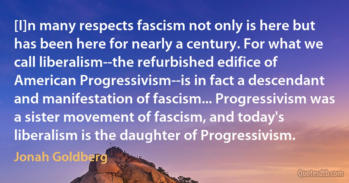 [I]n many respects fascism not only is here but has been here for nearly a century. For what we call liberalism--the refurbished edifice of American Progressivism--is in fact a descendant and manifestation of fascism... Progressivism was a sister movement of fascism, and today's liberalism is the daughter of Progressivism. (Jonah Goldberg)