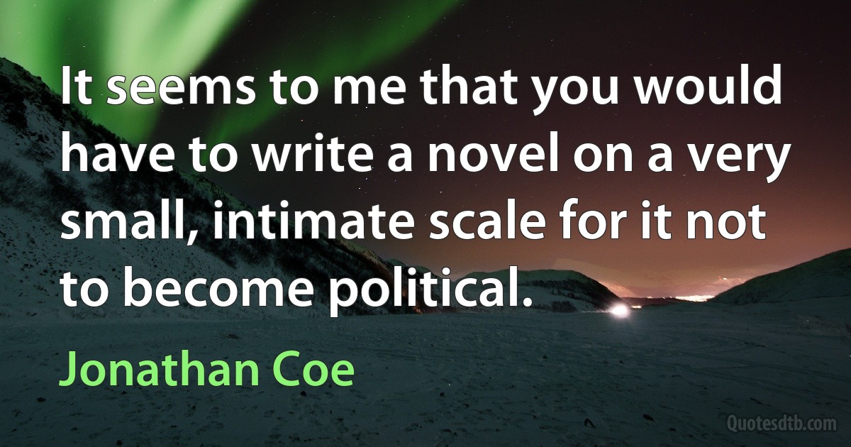 It seems to me that you would have to write a novel on a very small, intimate scale for it not to become political. (Jonathan Coe)