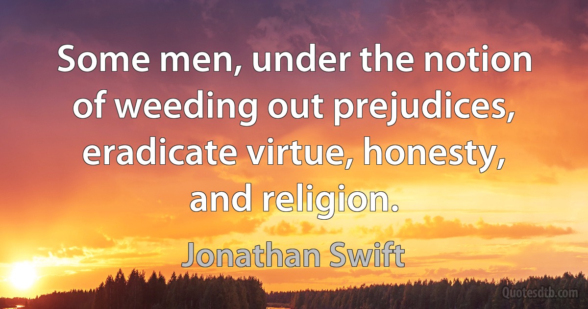 Some men, under the notion of weeding out prejudices, eradicate virtue, honesty, and religion. (Jonathan Swift)