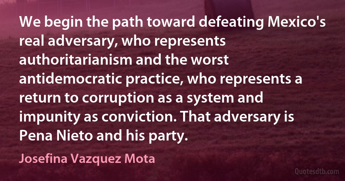 We begin the path toward defeating Mexico's real adversary, who represents authoritarianism and the worst antidemocratic practice, who represents a return to corruption as a system and impunity as conviction. That adversary is Pena Nieto and his party. (Josefina Vazquez Mota)