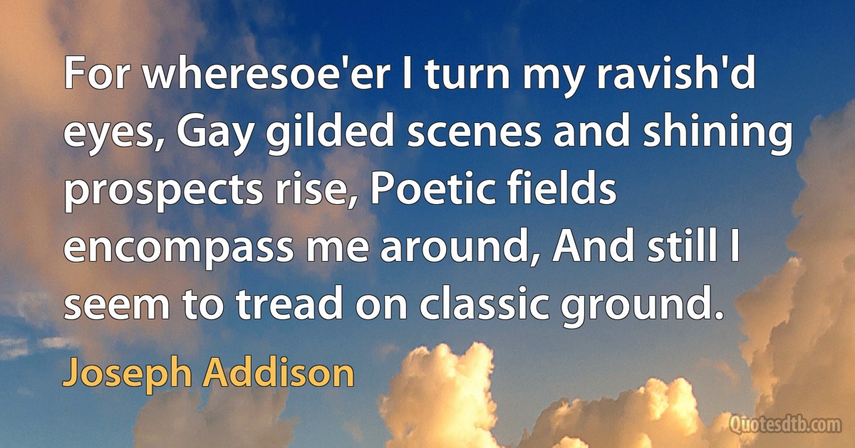 For wheresoe'er I turn my ravish'd eyes, Gay gilded scenes and shining prospects rise, Poetic fields encompass me around, And still I seem to tread on classic ground. (Joseph Addison)