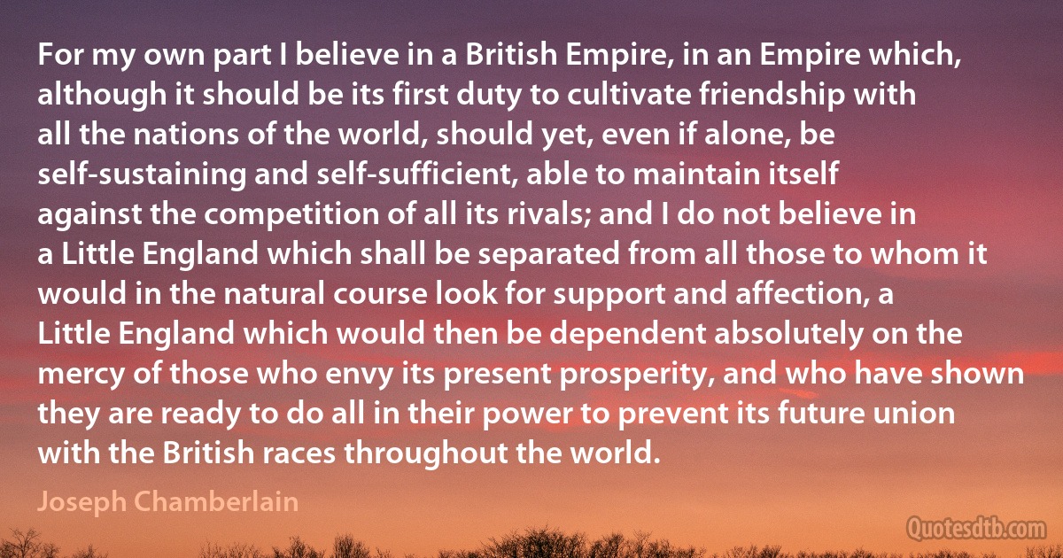 For my own part I believe in a British Empire, in an Empire which, although it should be its first duty to cultivate friendship with all the nations of the world, should yet, even if alone, be self-sustaining and self-sufficient, able to maintain itself against the competition of all its rivals; and I do not believe in a Little England which shall be separated from all those to whom it would in the natural course look for support and affection, a Little England which would then be dependent absolutely on the mercy of those who envy its present prosperity, and who have shown they are ready to do all in their power to prevent its future union with the British races throughout the world. (Joseph Chamberlain)